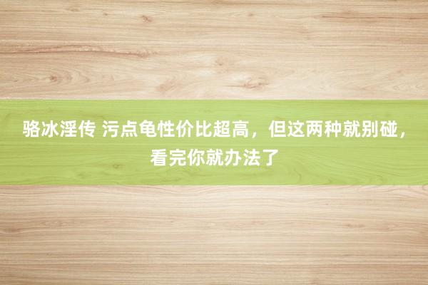 骆冰淫传 污点龟性价比超高，但这两种就别碰，看完你就办法了