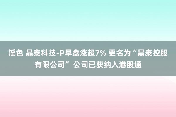 淫色 晶泰科技-P早盘涨超7% 更名为“晶泰控股有限公司” 公司已获纳入港股通