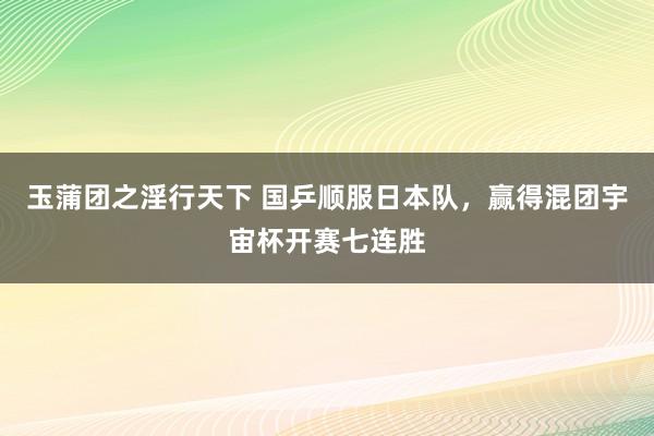 玉蒲团之淫行天下 国乒顺服日本队，赢得混团宇宙杯开赛七连胜