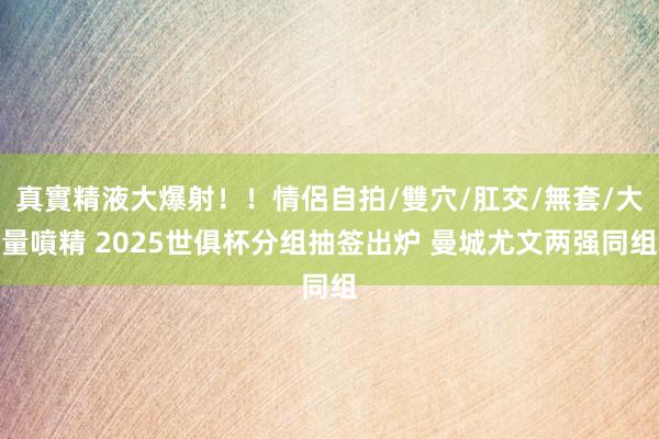 真實精液大爆射！！情侶自拍/雙穴/肛交/無套/大量噴精 2025世俱杯分组抽签出炉 曼城尤文两强同组