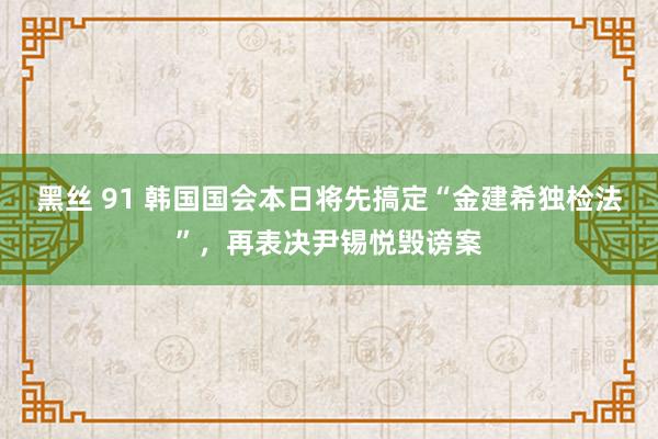 黑丝 91 韩国国会本日将先搞定“金建希独检法”，再表决尹锡悦毁谤案