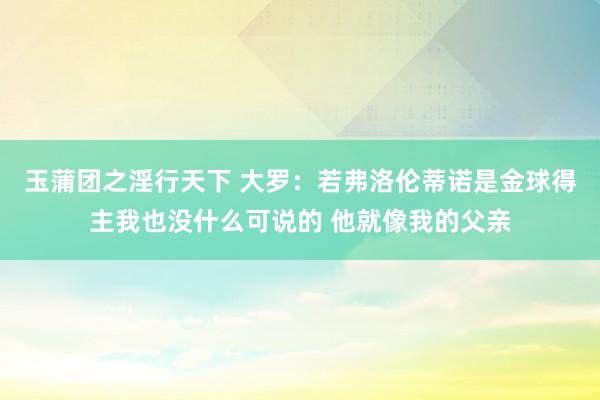 玉蒲团之淫行天下 大罗：若弗洛伦蒂诺是金球得主我也没什么可说的 他就像我的父亲