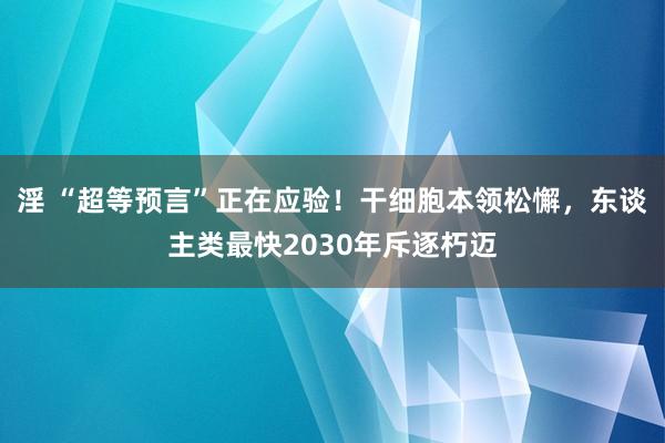 淫 “超等预言”正在应验！干细胞本领松懈，东谈主类最快2030年斥逐朽迈