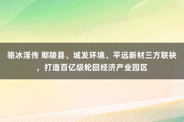 骆冰淫传 鄢陵县、城发环境、平远新材三方联袂，打造百亿级轮回经济产业园区