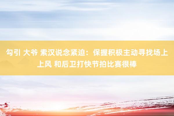 勾引 大爷 索汉说念紧迫：保握积极主动寻找场上上风 和后卫打快节拍比赛很棒