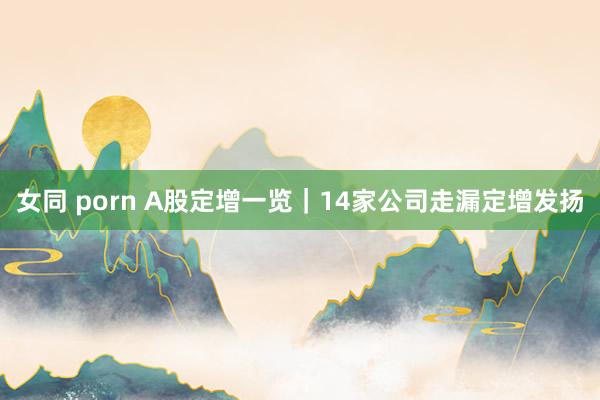 女同 porn A股定增一览｜14家公司走漏定增发扬