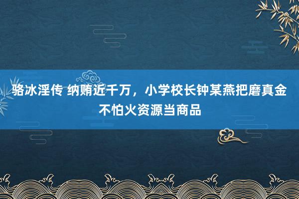 骆冰淫传 纳贿近千万，小学校长钟某燕把磨真金不怕火资源当商品