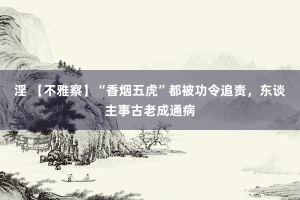 淫 【不雅察】“香烟五虎”都被功令追责，东谈主事古老成通病