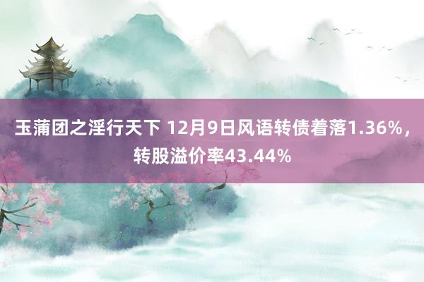 玉蒲团之淫行天下 12月9日风语转债着落1.36%，转股溢价率43.44%