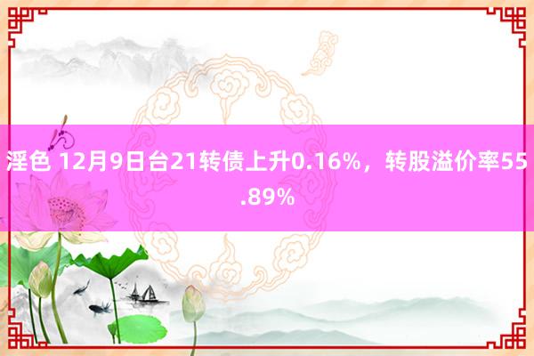 淫色 12月9日台21转债上升0.16%，转股溢价率55.89%