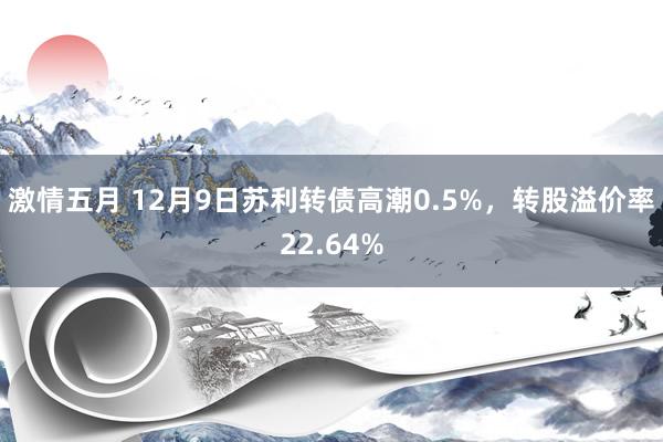 激情五月 12月9日苏利转债高潮0.5%，转股溢价率22.64%