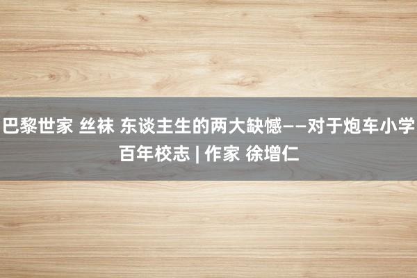 巴黎世家 丝袜 东谈主生的两大缺憾——对于炮车小学百年校志 | 作家 徐增仁