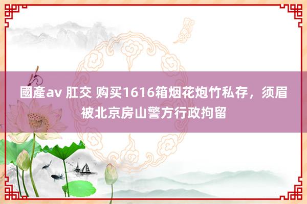 國產av 肛交 购买1616箱烟花炮竹私存，须眉被北京房山警方行政拘留