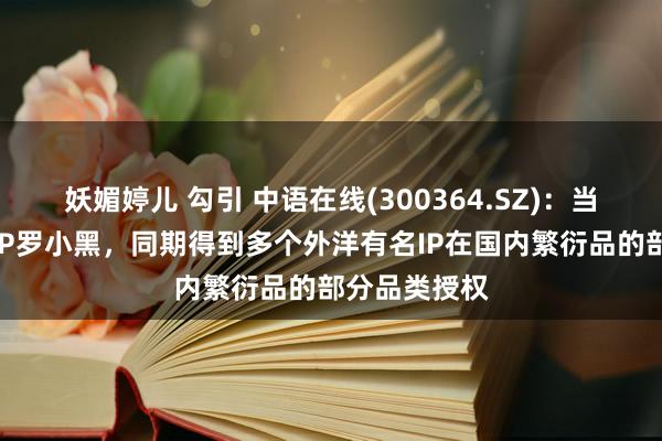 妖媚婷儿 勾引 中语在线(300364.SZ)：当今领有自主IP罗小黑，同期得到多个外洋有名IP在国内繁衍品的部分品类授权