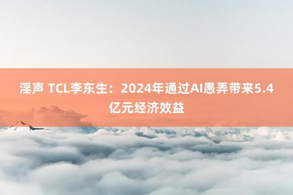 淫声 TCL李东生：2024年通过AI愚弄带来5.4亿元经济效益