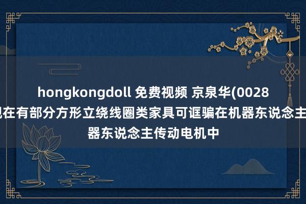 hongkongdoll 免费视频 京泉华(002885.SZ)：现在有部分方形立绕线圈类家具可诓骗在机器东说念主传动电机中