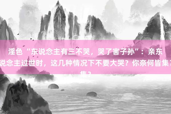 淫色 “东说念主有三不哭，哭了害子孙”：亲东说念主过世时，这几种情况下不要大哭？你奈何皆集？