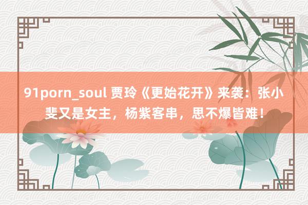 91porn_soul 贾玲《更始花开》来袭：张小斐又是女主，杨紫客串，思不爆皆难！