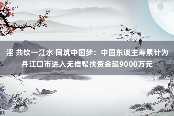 淫 共饮一江水 同筑中国梦：中国东谈主寿累计为丹江口市进入无偿帮扶资金超9000万元