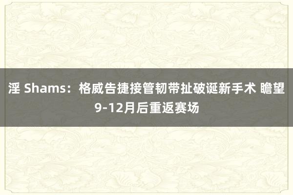 淫 Shams：格威告捷接管韧带扯破诞新手术 瞻望9-12月后重返赛场