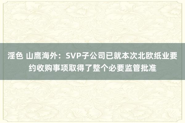 淫色 山鹰海外：SVP子公司已就本次北欧纸业要约收购事项取得了整个必要监管批准