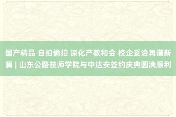 国产精品 自拍偷拍 深化产教和会 校企妥洽再谱新篇 | 山东公路技师学院与中达安签约庆典圆满顺利