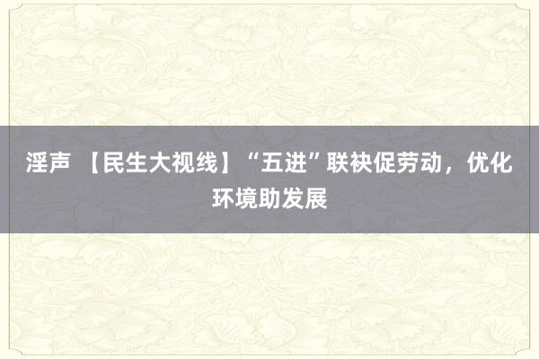 淫声 【民生大视线】“五进”联袂促劳动，优化环境助发展