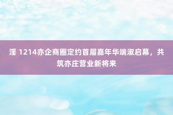 淫 1214亦企商圈定约首届嘉年华端淑启幕，共筑亦庄营业新将来