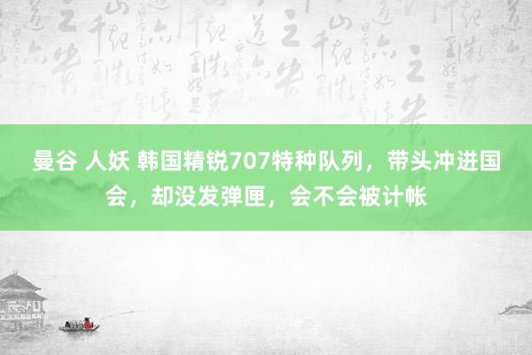 曼谷 人妖 韩国精锐707特种队列，带头冲进国会，却没发弹匣，会不会被计帐