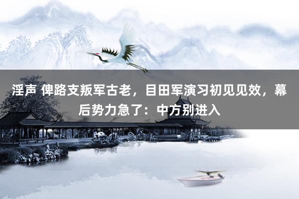 淫声 俾路支叛军古老，目田军演习初见见效，幕后势力急了：中方别进入