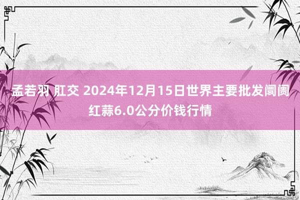 孟若羽 肛交 2024年12月15日世界主要批发阛阓红蒜6.0公分价钱行情