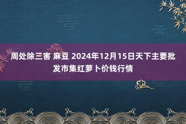 周处除三害 麻豆 2024年12月15日天下主要批发市集红萝卜价钱行情