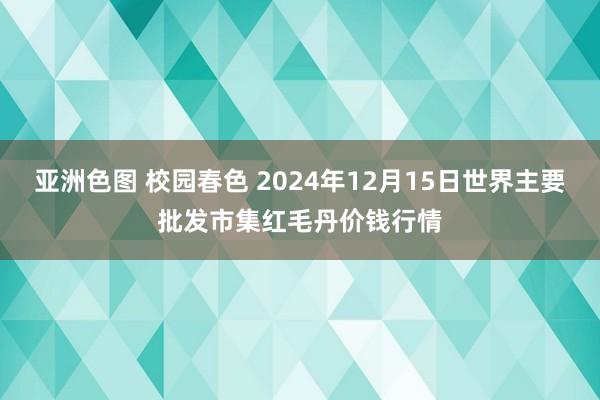 亚洲色图 校园春色 2024年12月15日世界主要批发市集红毛丹价钱行情