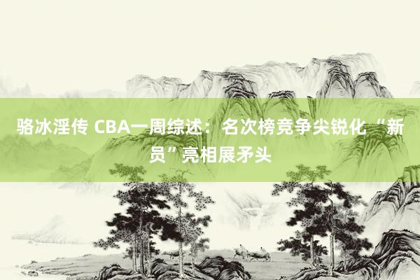 骆冰淫传 CBA一周综述：名次榜竞争尖锐化 “新员”亮相展矛头