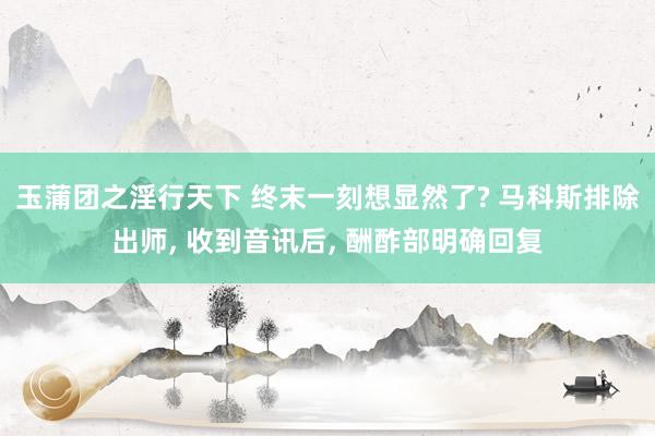 玉蒲团之淫行天下 终末一刻想显然了? 马科斯排除出师， 收到音讯后， 酬酢部明确回复