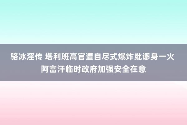 骆冰淫传 塔利班高官遭自尽式爆炸纰谬身一火 阿富汗临时政府加强安全在意