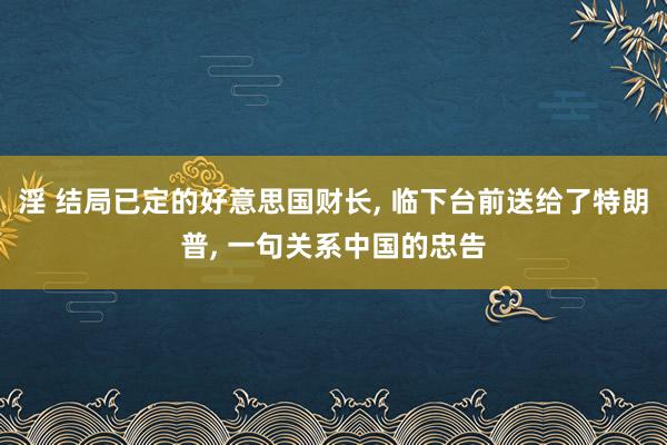 淫 结局已定的好意思国财长， 临下台前送给了特朗普， 一句关系中国的忠告