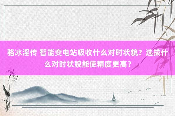 骆冰淫传 智能变电站吸收什么对时状貌？选拔什么对时状貌能使精度更高？