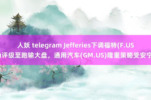 人妖 telegram Jefferies下调福特(F.US)评级至跑输大盘，通用汽车(GM.US)隆重策略受安宁