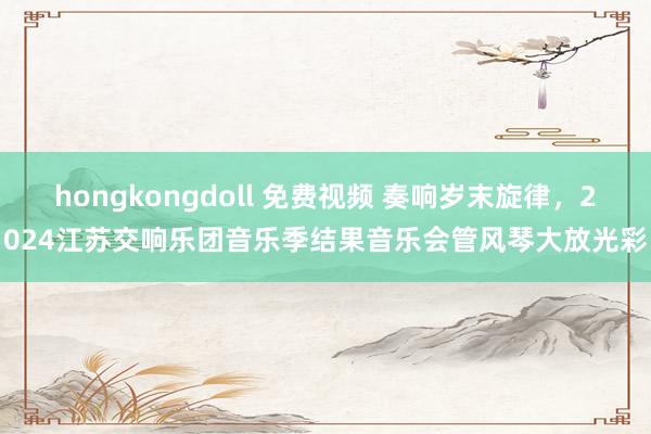 hongkongdoll 免费视频 奏响岁末旋律，2024江苏交响乐团音乐季结果音乐会管风琴大放光彩