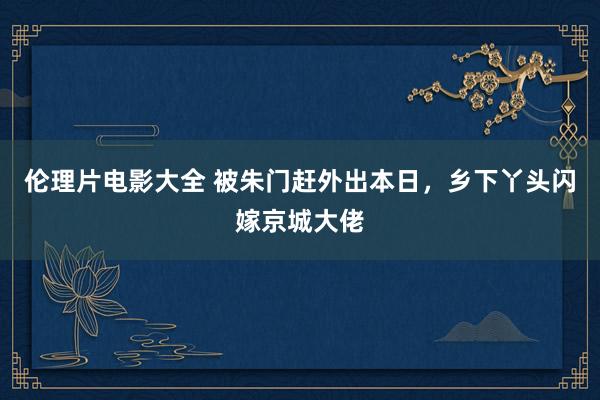 伦理片电影大全 被朱门赶外出本日，乡下丫头闪嫁京城大佬