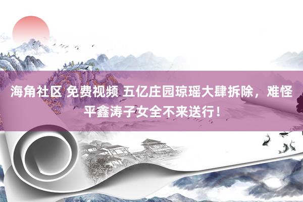 海角社区 免费视频 五亿庄园琼瑶大肆拆除，难怪平鑫涛子女全不来送行！