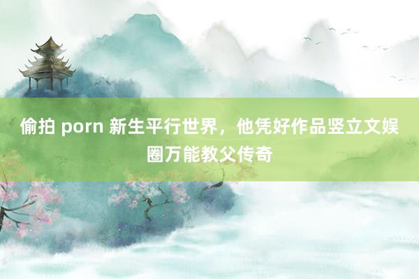 偷拍 porn 新生平行世界，他凭好作品竖立文娱圈万能教父传奇