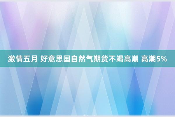 激情五月 好意思国自然气期货不竭高潮 高潮5%