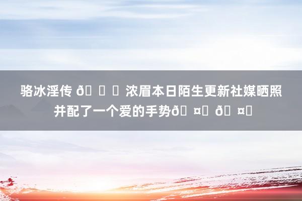 骆冰淫传 👀浓眉本日陌生更新社媒晒照 并配了一个爱的手势🤟🤟