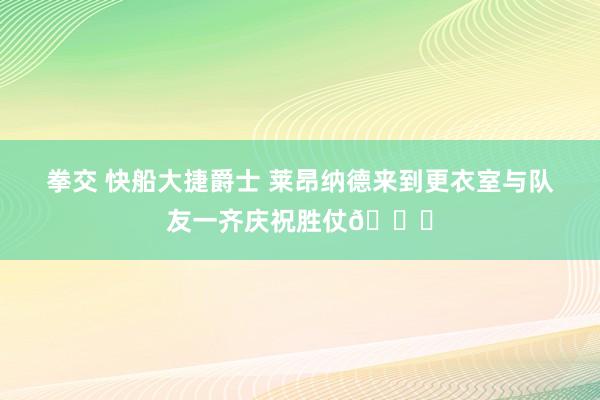 拳交 快船大捷爵士 莱昂纳德来到更衣室与队友一齐庆祝胜仗😝