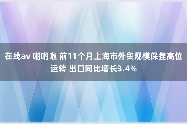 在线av 啪啪啦 前11个月上海市外贸规模保捏高位运转 出口同比增长3.4%