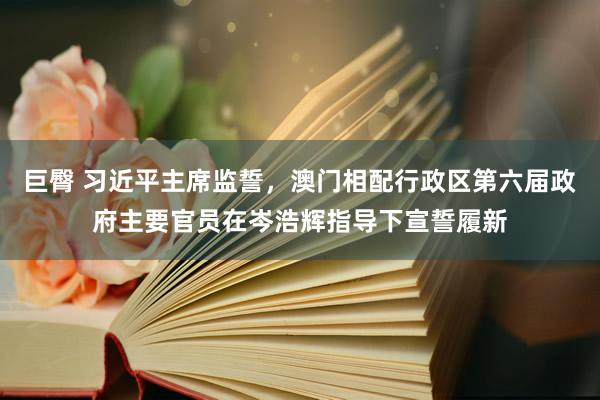 巨臀 习近平主席监誓，澳门相配行政区第六届政府主要官员在岑浩辉指导下宣誓履新