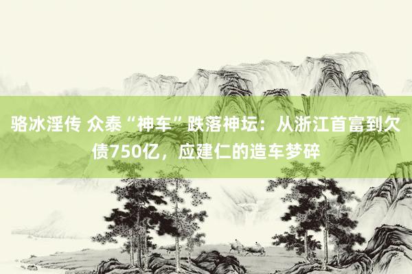 骆冰淫传 众泰“神车”跌落神坛：从浙江首富到欠债750亿，应建仁的造车梦碎