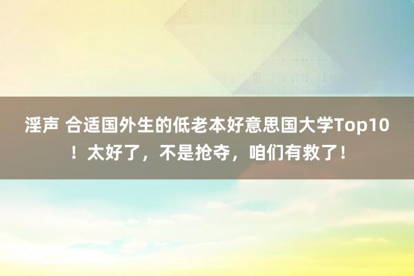 淫声 合适国外生的低老本好意思国大学Top10！太好了，不是抢夺，咱们有救了！